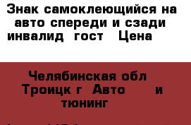 Знак самоклеющийся на авто спереди и сзади “инвалид“ гост › Цена ­ 75 - Челябинская обл., Троицк г. Авто » GT и тюнинг   